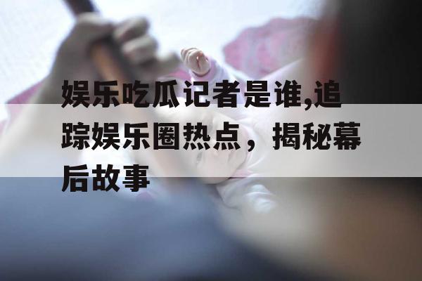 娱乐吃瓜记者是谁,追踪娱乐圈热点，揭秘幕后故事