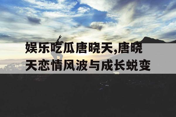 娱乐吃瓜唐晓天,唐晓天恋情风波与成长蜕变