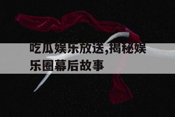 吃瓜娱乐放送,揭秘娱乐圈幕后故事