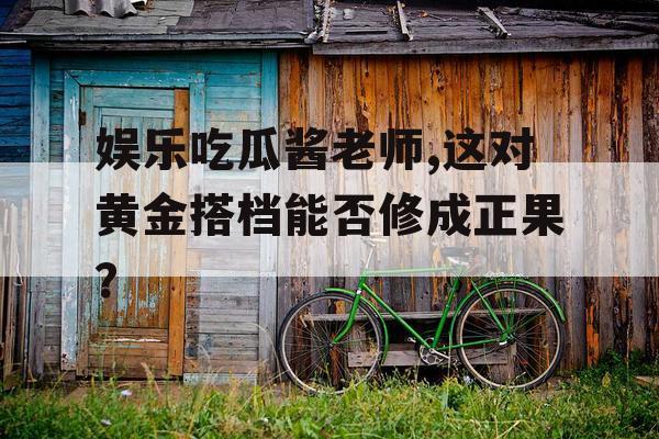 娱乐吃瓜酱老师,这对黄金搭档能否修成正果？