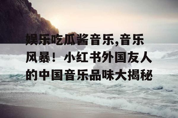 娱乐吃瓜酱音乐,音乐风暴！小红书外国友人的中国音乐品味大揭秘