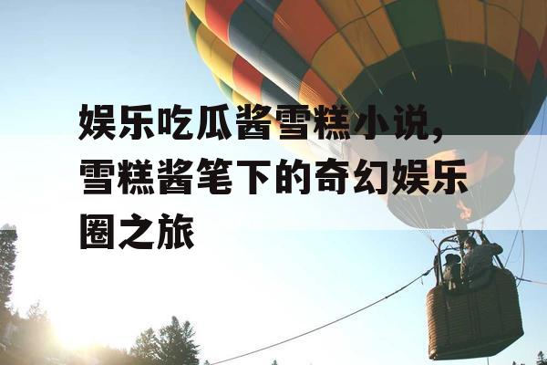 娱乐吃瓜酱雪糕小说,雪糕酱笔下的奇幻娱乐圈之旅