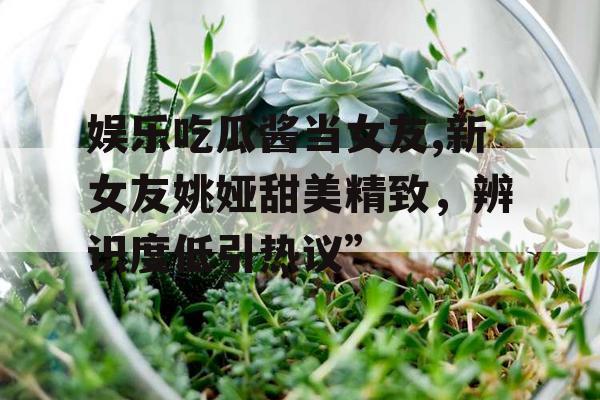 娱乐吃瓜酱当女友,新女友姚娅甜美精致，辨识度低引热议”