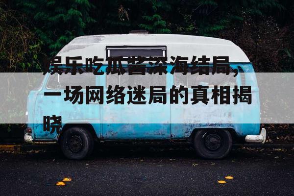 娱乐吃瓜酱深海结局,一场网络迷局的真相揭晓