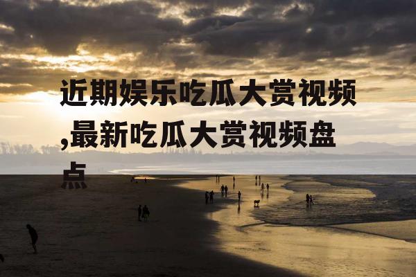 近期娱乐吃瓜大赏视频,最新吃瓜大赏视频盘点