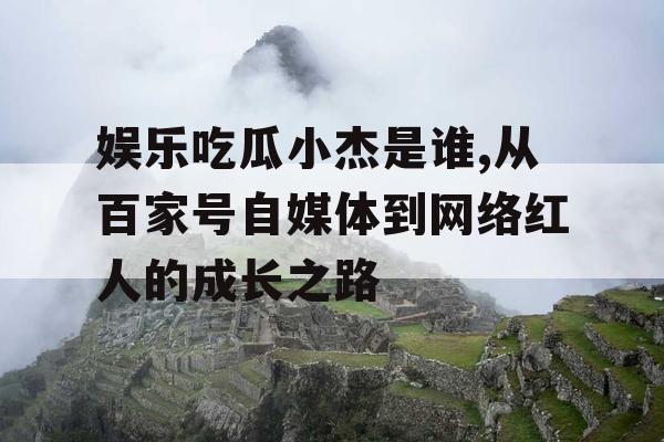 娱乐吃瓜小杰是谁,从百家号自媒体到网络红人的成长之路