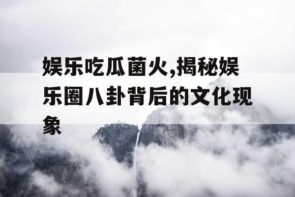 娱乐吃瓜菌火,揭秘娱乐圈八卦背后的文化现象