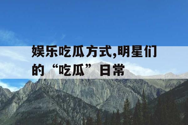 娱乐吃瓜方式,明星们的“吃瓜”日常