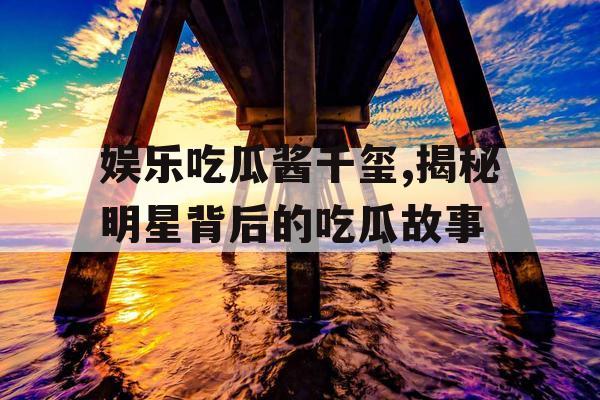 娱乐吃瓜酱千玺,揭秘明星背后的吃瓜故事