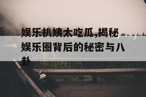 娱乐扒姨太吃瓜,揭秘娱乐圈背后的秘密与八卦