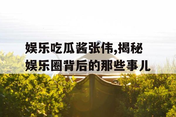 娱乐吃瓜酱张伟,揭秘娱乐圈背后的那些事儿