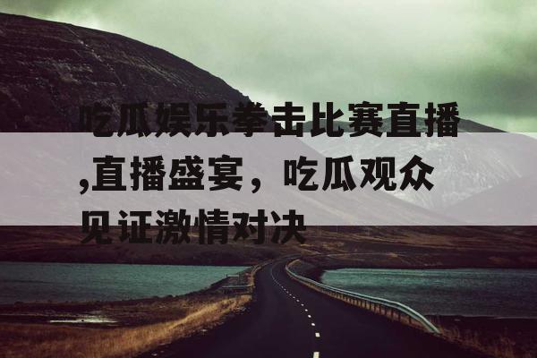 吃瓜娱乐拳击比赛直播,直播盛宴，吃瓜观众见证激情对决
