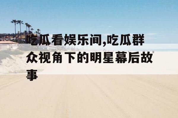 吃瓜看娱乐间,吃瓜群众视角下的明星幕后故事