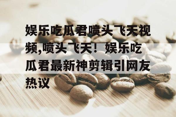 娱乐吃瓜君喷头飞天视频,喷头飞天！娱乐吃瓜君最新神剪辑引网友热议