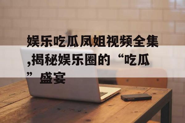 娱乐吃瓜凤姐视频全集,揭秘娱乐圈的“吃瓜”盛宴