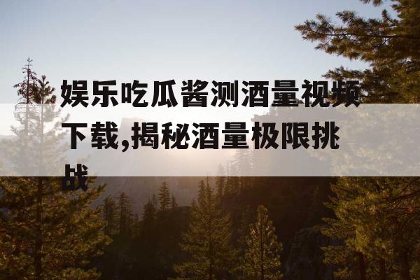 娱乐吃瓜酱测酒量视频下载,揭秘酒量极限挑战