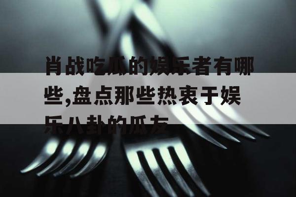 肖战吃瓜的娱乐者有哪些,盘点那些热衷于娱乐八卦的瓜友