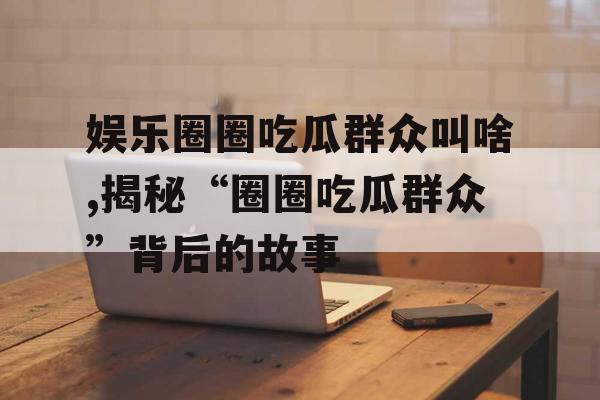 娱乐圈圈吃瓜群众叫啥,揭秘“圈圈吃瓜群众”背后的故事