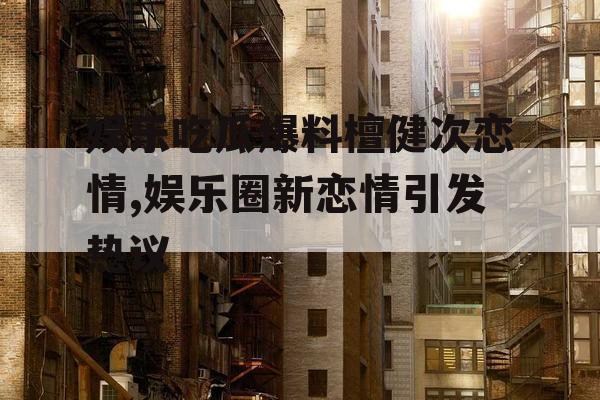 娱乐吃瓜爆料檀健次恋情,娱乐圈新恋情引发热议