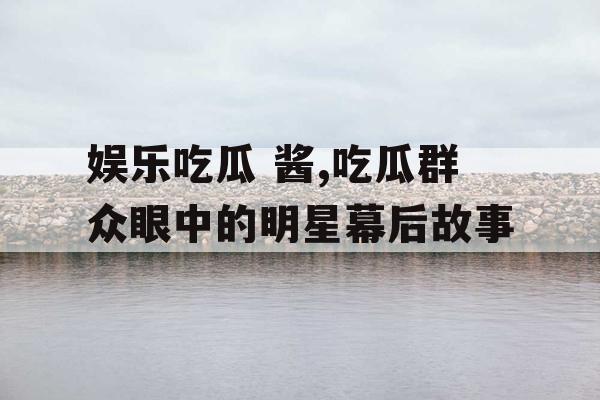 娱乐吃瓜 酱,吃瓜群众眼中的明星幕后故事