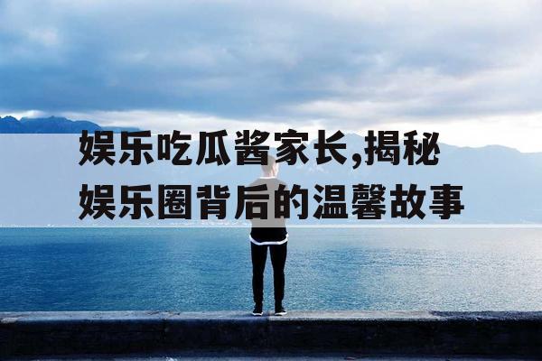 娱乐吃瓜酱家长,揭秘娱乐圈背后的温馨故事