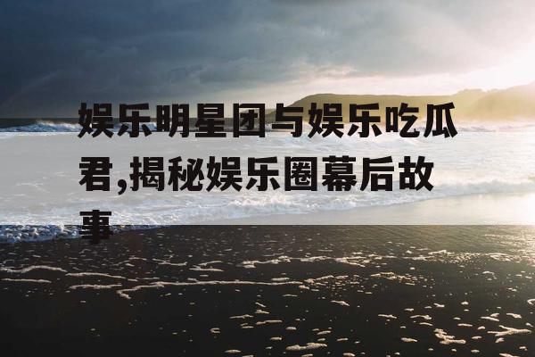 娱乐明星团与娱乐吃瓜君,揭秘娱乐圈幕后故事