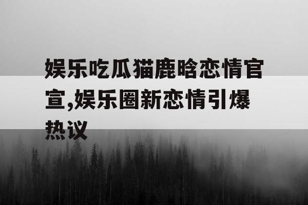 娱乐吃瓜猫鹿晗恋情官宣,娱乐圈新恋情引爆热议