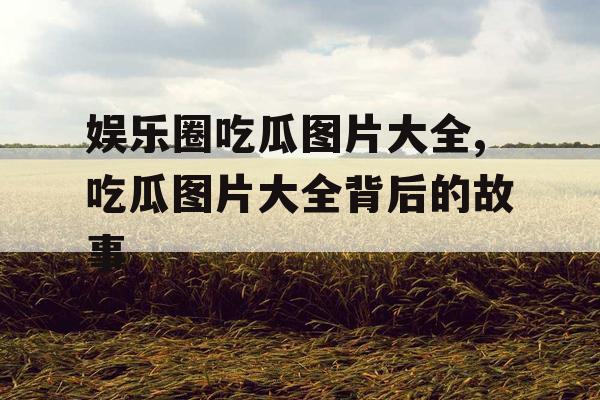 娱乐圈吃瓜图片大全,吃瓜图片大全背后的故事