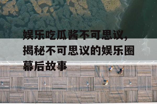 娱乐吃瓜酱不可思议,揭秘不可思议的娱乐圈幕后故事