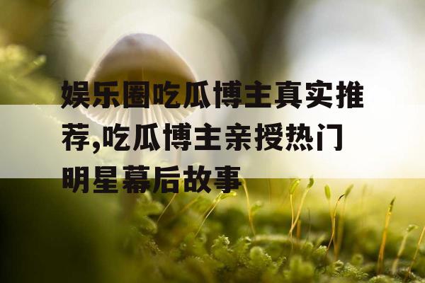 娱乐圈吃瓜博主真实推荐,吃瓜博主亲授热门明星幕后故事