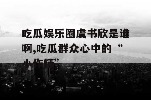 吃瓜娱乐圈虞书欣是谁啊,吃瓜群众心中的“小作精”