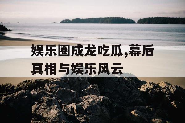 娱乐圈成龙吃瓜,幕后真相与娱乐风云