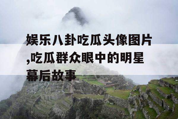 娱乐八卦吃瓜头像图片,吃瓜群众眼中的明星幕后故事