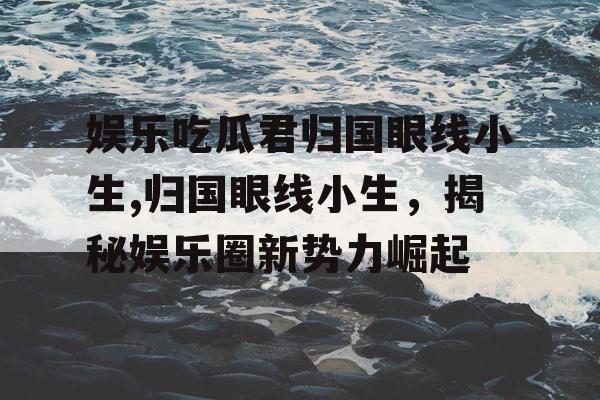 娱乐吃瓜君归国眼线小生,归国眼线小生，揭秘娱乐圈新势力崛起