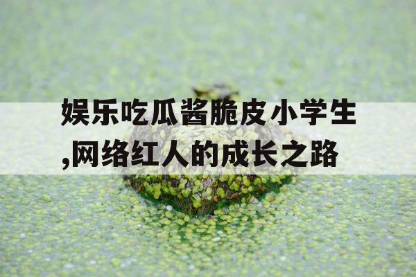 娱乐吃瓜酱脆皮小学生,网络红人的成长之路